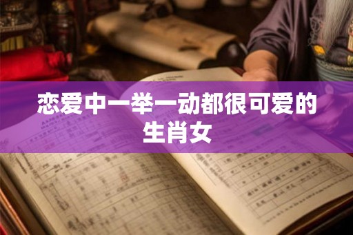 恋爱中一举一动都很可爱的生肖女