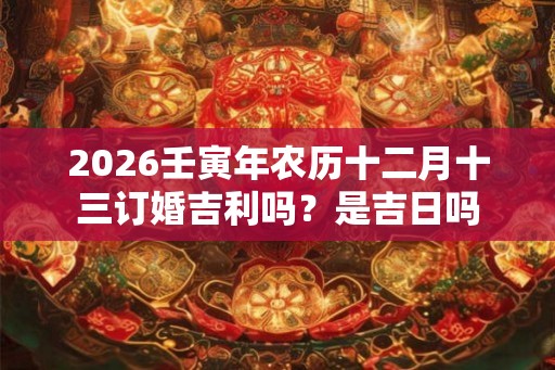 2026壬寅年农历十二月十三订婚吉利吗？是吉日吗