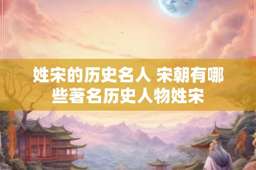 姓宋的历史名人 宋朝有哪些著名历史人物姓宋 姓宋的历史名人 宋朝有哪些著名历史人物姓宋