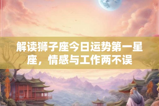 解读狮子座今日运势第一星座，情感与工作两不误