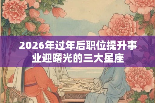 2026年过年后职位提升事业迎曙光的三大星座