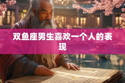 双鱼座男生喜欢一个人的表现 双鱼座男生喜欢一个人的表现
