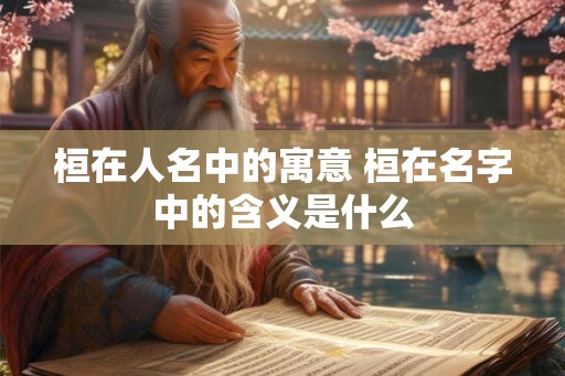 桓在人名中的寓意 桓在名字中的含义是什么 桓在人名中的寓意 桓在名字中的含义是什么