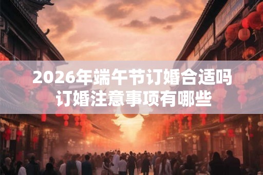 2026年端午节订婚合适吗 订婚注意事项有哪些 2026年端午节订婚合适吗 订婚注意事项有哪些