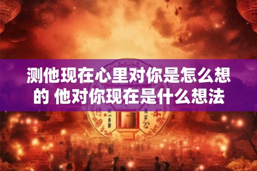 测他现在心里对你是怎么想的 他对你现在是什么想法 测他现在心里对你是怎么想的 他对你现在是什么想法