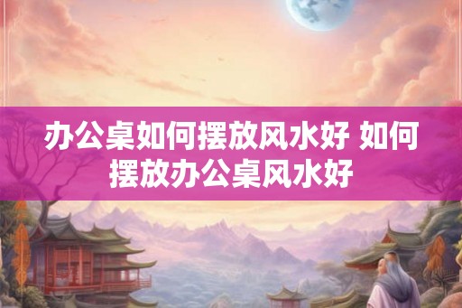 办公桌如何摆放风水好 如何摆放办公桌风水好