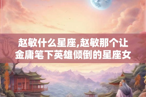 赵敏什么星座,赵敏那个让金庸笔下英雄倾倒的星座女神