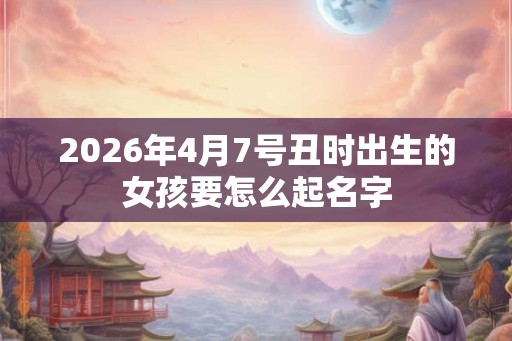 2026年4月7号丑时出生的女孩要怎么起名字 2026年4月7号丑时出生的女孩要怎么起名字