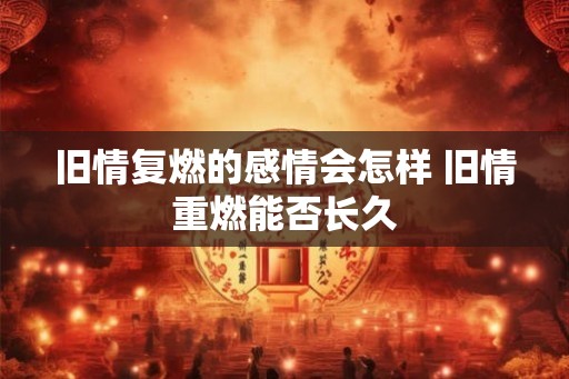 旧情复燃的感情会怎样 旧情重燃能否长久 旧情复燃的感情会怎样 旧情重燃能否长久