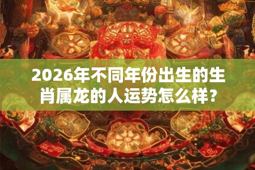 2026年不同年份出生的生肖属龙的人运势怎么样? 2026年不同年份出生的生肖属龙的人运势怎么样?