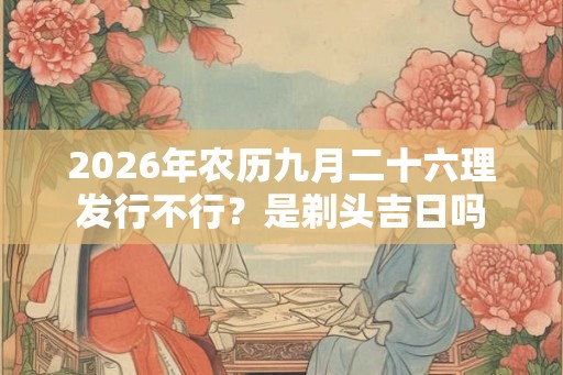 2026年农历九月二十六理发行不行?是剃头吉日吗 2026年农历九月二十六理发行不行?是剃头吉日吗