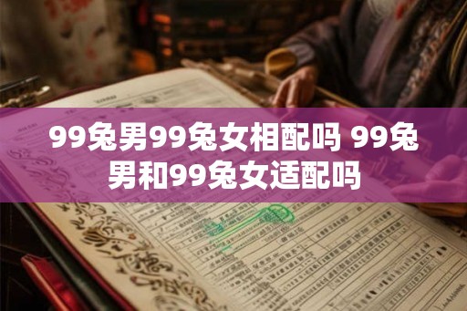 99兔男99兔女相配吗 99兔男和99兔女适配吗 99兔男99兔女相配吗 99兔男和99兔女适配吗