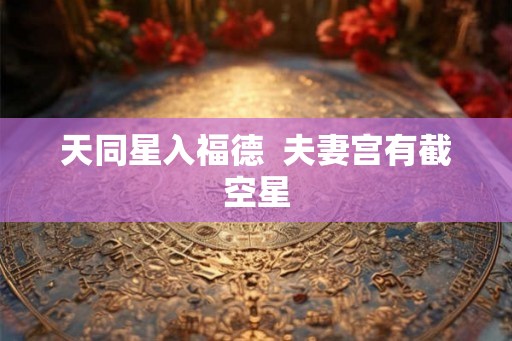 天同星入福德 夫妻宫有截空星 天同星入福德 夫妻宫有截空星