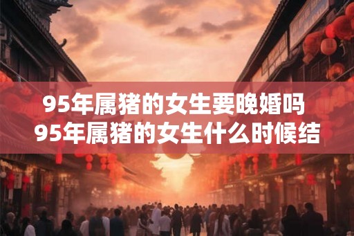 95年属猪的女生要晚婚吗 95年属猪的女生什么时候结婚好