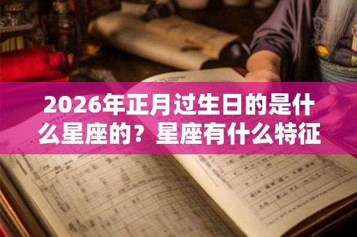 2026年正月过生日的是什么星座的？星座有什么特征？