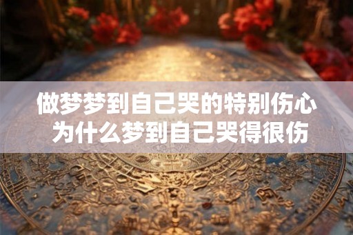 做梦梦到自己哭的特别伤心 为什么梦到自己哭得很伤心 做梦梦到自己哭的特别伤心 为什么梦到自己哭得很伤心