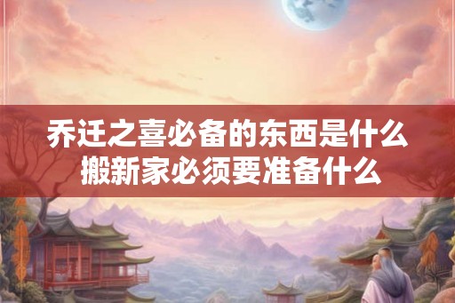 乔迁之喜必备的东西是什么 搬新家必须要准备什么
