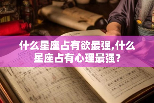 什么星座占有欲最强,什么星座占有心理最强? 什么星座占有欲最强,什么星座占有心理最强?