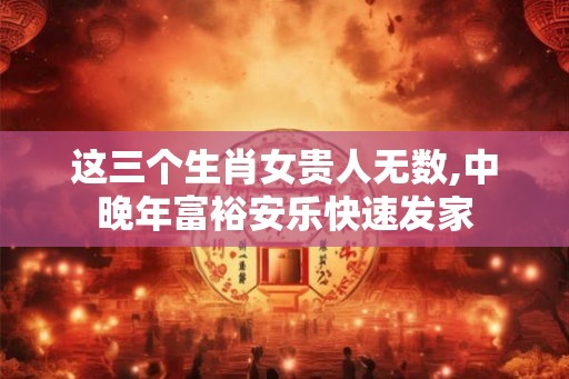 这三个生肖女贵人无数,中晚年富裕安乐快速发家 这三个生肖女贵人无数,中晚年富裕安乐快速发家