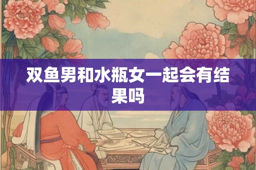 双鱼男和水瓶女一起会有结果吗