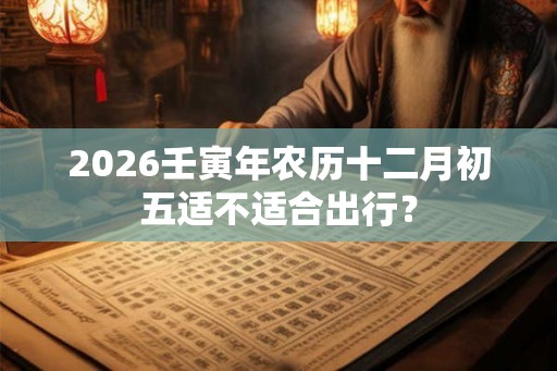 2026壬寅年农历十二月初五适不适合出行? 2026壬寅年农历十二月初五适不适合出行?