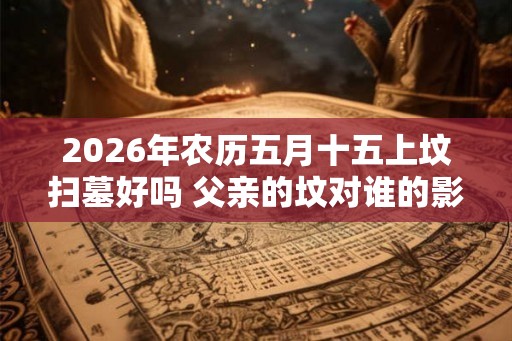 2026年农历五月十五上坟扫墓好吗 父亲的坟对谁的影响大 2026年农历五月十五上坟扫墓好吗 父亲的坟对谁的影响大