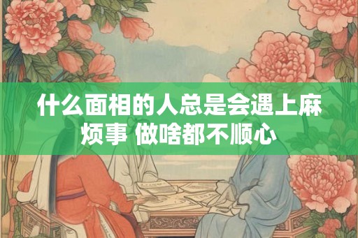 什么面相的人总是会遇上麻烦事 做啥都不顺心 什么面相的人总是会遇上麻烦事 做啥都不顺心