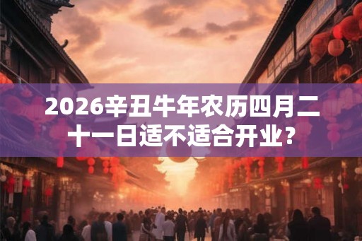2026辛丑牛年农历四月二十一日适不适合开业？