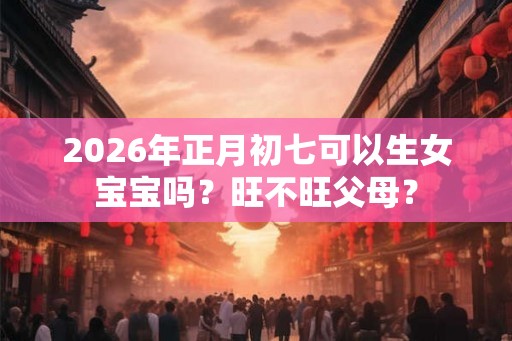 2026年正月初七可以生女宝宝吗？旺不旺父母？