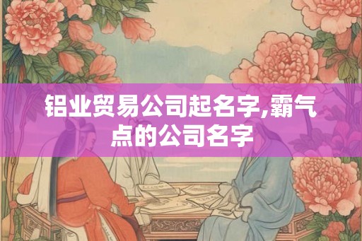 铝业贸易公司起名字,霸气点的公司名字