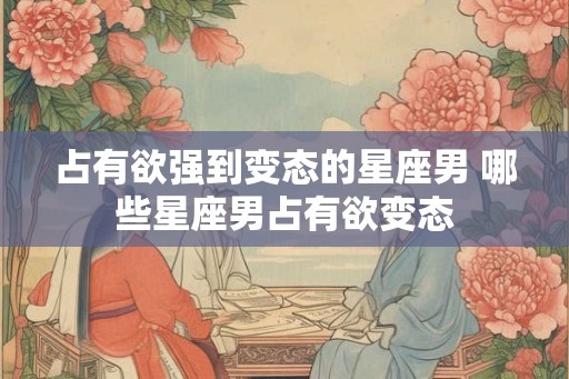 占有欲强到变态的星座男 哪些星座男占有欲变态