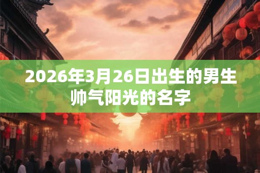 2026年3月26日出生的男生帅气阳光的名字 2026年3月26日出生的男生帅气阳光的名字