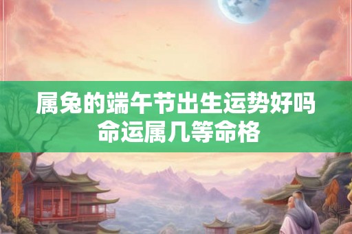 属兔的端午节出生运势好吗 命运属几等命格