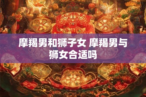 摩羯男和狮子女 摩羯男与狮女合适吗