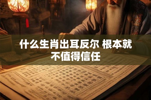 什么生肖出耳反尔 根本就不值得信任 什么生肖出耳反尔 根本就不值得信任
