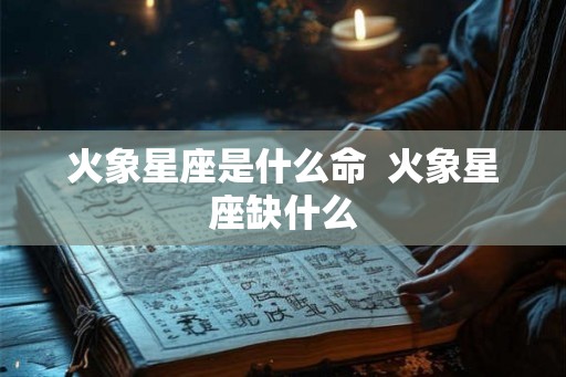 火象星座是什么命 火象星座缺什么 火象星座是什么命 火象星座缺什么