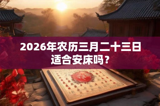 2026年农历三月二十三日适合安床吗？