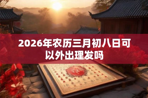 2026年农历三月初八日可以外出理发吗 2026年农历三月初八日可以外出理发吗