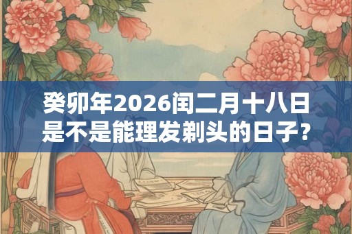 癸卯年2026闰二月十八日是不是能理发剃头的日子? 癸卯年2026闰二月十八日是不是能理发剃头的日子?