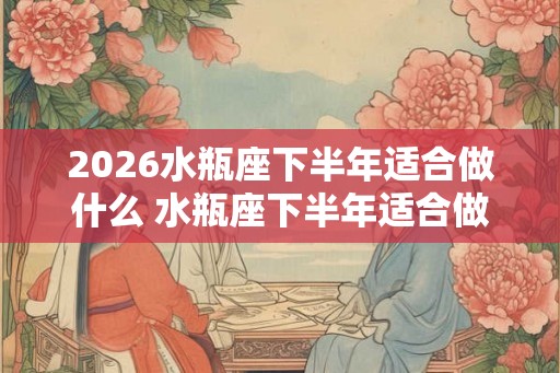 2026水瓶座下半年适合做什么 水瓶座下半年适合做生意吗 2026水瓶座下半年适合做什么 水瓶座下半年适合做生意吗