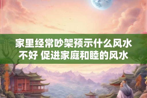 家里经常吵架预示什么风水不好 促进家庭和睦的风水物品 家里经常吵架预示什么风水不好 促进家庭和睦的风水物品