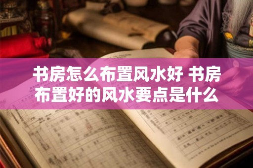 书房怎么布置风水好 书房布置好的风水要点是什么