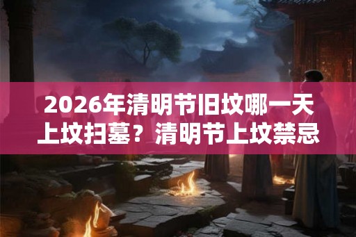 2026年清明节旧坟哪一天上坟扫墓？清明节上坟禁忌有什么？