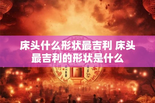 床头什么形状最吉利 床头最吉利的形状是什么 床头什么形状最吉利 床头最吉利的形状是什么