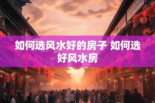 如何选风水好的房子 如何选好风水房 如何选风水好的房子 如何选好风水房