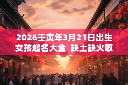 2026壬寅年3月21日出生女孩起名大全  缺土缺火取名用什么字好