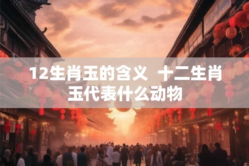 12生肖玉的含义 十二生肖玉代表什么动物 12生肖玉的含义 十二生肖玉代表什么动物