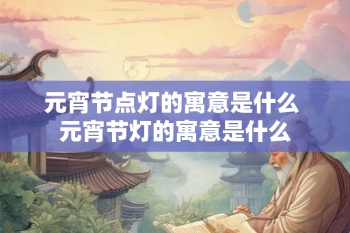 元宵节点灯的寓意是什么 元宵节灯的寓意是什么