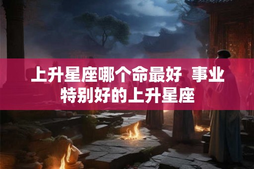 上升星座哪个命最好 事业特别好的上升星座 上升星座哪个命最好 事业特别好的上升星座