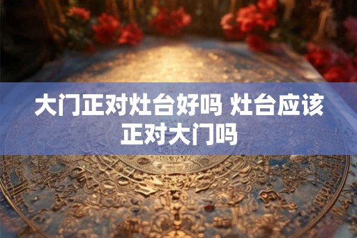 大门正对灶台好吗 灶台应该正对大门吗